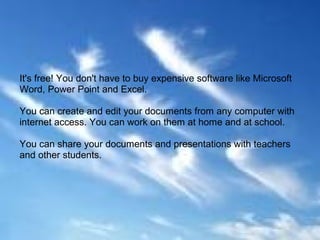 It's free! You don't have to buy expensive software like Microsoft
Word, Power Point and Excel.

You can create and edit your documents from any computer with
internet access. You can work on them at home and at school.

You can share your documents and presentations with teachers
and other students.
 