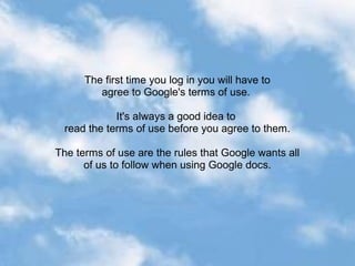 The first time you log in you will have to
         agree to Google's terms of use.

             It's always a good idea to
  read the terms of use before you agree to them.

The terms of use are the rules that Google wants all
      of us to follow when using Google docs.
 