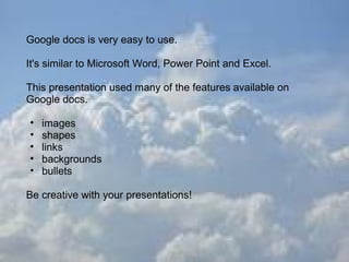 Google docs is very easy to use.

It's similar to Microsoft Word, Power Point and Excel.

This presentation used many of the features available on
Google docs.

•   images
•   shapes
•   links
•   backgrounds
•   bullets

Be creative with your presentations!
 