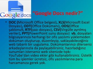 “Google Docs nedir?”
• DOC (Microsoft Office belgesi), XLS(Microsoft Excel
Dosyası), ODT(Office Dokümanı), ODS(Office
şablonu9, RTF(yazı dosyası), CSV(Virgülle ayrılmış
veriler), PPT(PowerPoint sunu dosyası) vb. dosyaları
bilgisayarınıza herhangi bir ofis yazılımı yüklemeden
doküman oluşturup, düzenleyip, saklayabileceğiniz
web tabanlı bir uygulama. Dokümanlarınızı dilerseniz
arkadaşlarınızla da paylaşabilirsiniz, hazırladığınız
sunumları isterseniz web sitenizde tıpkı
YouTube’dan video ekler gibi kullanabilirsiniz. Üstelik
tüm bu işlemler ücretsiz, ofis yazılımlarına para
harcamanıza gerek yok.
 