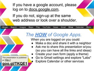 If you have a google account, please
            log on to docs.google.com.
            If you do not, sign-up at the same
            web address or look over a shoulder.


                            The HOW of Google Apps.
                                 When you are logged on you could:
                                 ● Make a doc and share it with a neighbor
                                 ● Ask me to share this presentation w/you
                                   (so you can have all the links and ideas)
                                 ● Create your own form (apply a theme)
This presentation is published   ● Go to Gmail settings and explore "Labs"
at: http://
                                 ● Explore Calendar or other services
goo.gl/TKQE1
 