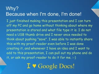 Why?
Because when I'm done, I'm done!
I just finished making this presentation and I can turn
off my PC and go home without thinking about where my
presentation is stored and what file type it is. I do not
need a USB thumb drive and I never once needed to
think about pushing "save". I was able to instantly share
this with my proof-reader even before I was done
creating it, and whenever I have an idea and I want to
add to this presentation, I can pull out my phone and do
it, or ask my proof-reader to do it for me. :-)

             I ♥ Google Docs!
 
