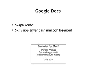 Google Docs

• Skapa konto
• Skriv upp användarnamn och lösenord



                TeachMeet Syd Malmö
                   Pernilla Weman
                Bernadotte gymnasiet
               Pauli gymnasium, Malmö

                     Mars 2011
 