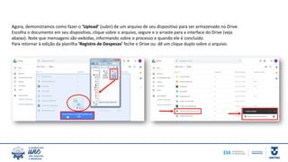 Agora, demonstramos como fazer o ‘Upload’ (subir) de um arquivo de seu dispositivo para ser armazenado no Drive.
Escolha o documento em seu dispositivo, clique sobre o arquivo, segure e o arraste para a interface do Drive (veja
abaixo). Note que mensagens são exibidas, informando sobre o processo e quando ele é concluído.
Para retornar à edição da planilha ‘Registro de Despesas’ feche o Drive ou dê um clique duplo sobre o arquivo.
 