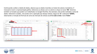 Continuando a editar a tabela de dados, observe que os dados inseridos se tratam de valores monetários. É
necessário inserir a representação gráfica. Selecione as células com os valores e clique no ícone ‘R$’. Veremos
também as funções que podem ser trabalhadas no Google Planilhas. No exemplo, está sendo realizada a soma de
dados. Selecione os dados, de acordo com a operação que deseja realizar, clique em ‘Ʃ’ e selecione ‘SOMA’,
observando a inserção de fórmula de soma do intervalo de células escolhido (C6 a C14) e tecle ‘Enter’.
 