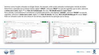 Veremos outras funções utilizadas no Google Sheets. No exemplo, estão sendo realizadas multiplicação e divisão de dados.
Determinar a operação que se deseja realizar, digitar ‘=MULT’, selecione ‘MULT’ na caixa de sugestões que se abre, selecione
a célula com o valor, digite ‘*’ e o fator de multiplicação. No caso, ‘R$ 220,00 vezes 6’ e tecle ‘Enter’.
Para a divisão, o procedimento é semelhante à multiplicação porém, será digitado ‘=DIVIDE’, selecione ‘DIVIDE’ na caixa de
sugestões, selecione a célula com o valor, digite ‘;’ e o fator de divisão. No caso, ‘R$ 5.151,00 dividido por 9’ e tecle ‘Enter’.
Pode ser utilizado o valor de uma célula em vez de fator, dependendo da operação que se deseja.
 