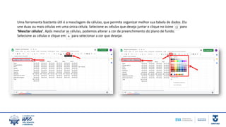 Uma ferramenta bastante útil é a mesclagem de células, que permite organizar melhor sua tabela de dados. Ela
une duas ou mais células em uma única célula. Selecione as células que deseja juntar e clique no ícone para
‘Mesclar células’. Após mesclar as células, podemos alterar a cor de preenchimento do plano de fundo.
Selecione as células e clique em para selecionar a cor que desejar.
 