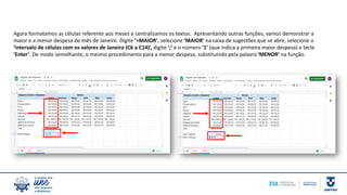 Agora formatamos as células referente aos meses e centralizamos os textos. Apresentando outras funções, vamos demonstrar a
maior e a menor despesa do mês de Janeiro. Digite ‘=MAIOR’, selecione ‘MAIOR’ na caixa de sugestões que se abre, selecione o
‘intervalo de células com os valores de Janeiro (C6 a C14)’, digite ‘;’ e o número ‘1’ (que indica a primeira maior despesa) e tecle
‘Enter’. De modo semelhante, o mesmo procedimento para a menor despesa, substituindo pela palavra ‘MENOR’ na função.
 