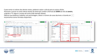 E para somar os valores dos demais meses, podemos copiar o cálculo para as outras células.
Posicione o mouse no canto inferior direito da célula que contém a fórmula de SOMA do mês de Janeiro,
surgindo a ‘†’, segure e arraste até Junho (vide exemplo abaixo).
Observe que podemos trabalhar com porcentagem, alterar o número de casas decimais e clicando em
encontramos outros formatos disponíveis.
 