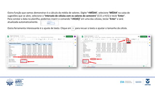 Outra função que vamos demonstrar é o cálculo da média de valores. Digite ‘=MÉDIA’, selecione ‘MÉDIA’ na caixa de
sugestões que se abre, selecione o ‘intervalo de células com os valores do semestre’ (C15 a H15) e tecle ‘Enter’.
Para constar a data na planilha, podemos inserir o comando ‘=HOJE()’ em uma das células, teclar ‘Enter’ e será
atualizada automaticamente.
Outra ferramenta interessante é o ajuste de texto. Clique em para recuar o texto e ajustar o tamanho da célula.
 