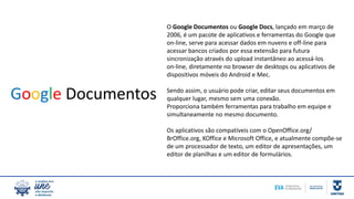 O Google Documentos ou Google Docs, lançado em março de
2006, é um pacote de aplicativos e ferramentas do Google que
on-line, serve para acessar dados em nuvens e off-line para
acessar bancos criados por essa extensão para futura
sincronização através do upload instantâneo ao acessá-los
on-line, diretamente no browser de desktops ou aplicativos de
dispositivos móveis do Android e Mec.
Sendo assim, o usuário pode criar, editar seus documentos em
qualquer lugar, mesmo sem uma conexão.
Proporciona também ferramentas para trabalho em equipe e
simultaneamente no mesmo documento.
Os aplicativos são compatíveis com o OpenOffice.org/
BrOffice.org, KOffice e Microsoft Office, e atualmente compõe-se
de um processador de texto, um editor de apresentações, um
editor de planilhas e um editor de formulários.
Google Documentos
 