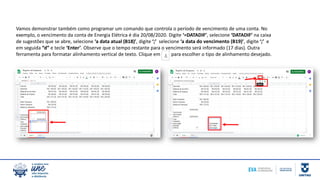 Vamos demonstrar também como programar um comando que controla o período de vencimento de uma conta. No
exemplo, o vencimento da conta de Energia Elétrica é dia 20/08/2020. Digite ‘=DATADIF’, selecione ‘DATADIF’ na caixa
de sugestões que se abre, selecione ‘a data atual (B18)’, digite ‘;’ selecione ‘a data do vencimento (B19)’, digite ‘;’ e
em seguida “d” e tecle ‘Enter’. Observe que o tempo restante para o vencimento será informado (17 dias). Outra
ferramenta para formatar alinhamento vertical de texto. Clique em para escolher o tipo de alinhamento desejado.
 