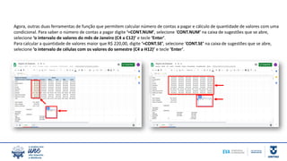 Agora, outras duas ferramentas de função que permitem calcular número de contas a pagar e cálculo de quantidade de valores com uma
condicional. Para saber o número de contas a pagar digite ‘=CONT.NUM’, selecione ‘CONT.NUM’ na caixa de sugestões que se abre,
selecione ‘o intervalo de valores do mês de Janeiro (C4 a C12)’ e tecle ‘Enter’.
Para calcular a quantidade de valores maior que R$ 220,00, digite ‘=CONT.SE’, selecione ‘CONT.SE’ na caixa de sugestões que se abre,
selecione ‘o intervalo de células com os valores do semestre (C4 a H12)’ e tecle ‘Enter’.
 