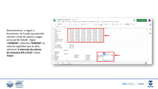 Demonstramos a seguir a
ferramenta de função que permite
calcular o total de valores a pagar
acima de R$ 550,00 . Digite
‘=SOMASE’, selecione ‘SOMASE’ na
caixa de sugestões que se abre,
selecione ‘o intervalo de valores
do semestre (C4 a H12)’ e tecle
‘Enter’.
 