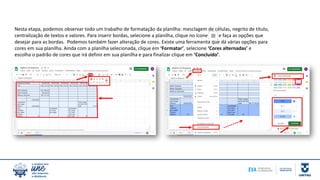 Nesta etapa, podemos observar todo um trabalho de formatação da planilha: mesclagem de células, negrito de título,
centralização de textos e valores. Para inserir bordas, selecione a planilha, clique no ícone e faça as opções que
desejar para as bordas. Podemos também fazer alteração de cores. Existe uma ferramenta que dá várias opções para
cores em sua planilha. Ainda com a planilha selecionada, clique em ‘Formatar’, selecione ‘Cores alternadas’ e
escolha o padrão de cores que irá definir em sua planilha e para finalizar clique em ‘Concluído’.
 