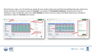 Demonstramos a seguir, uma ferramenta que, através de cores, destaca valores que você determina estabelecendo regra. Selecione as
células envolvidas em sua pesquisa, clique em ‘Formatar’, em seguida em ‘Formatação Condicional’. Na janela lateral você vai
estabelecer a regra. No exemplo, colorir com o ‘Azul’ (Padrão) os valores menores ou iguais a R$ 550,00. Observe que o destaque é
automático e clique em ‘Concluído’ para finalizar.
 