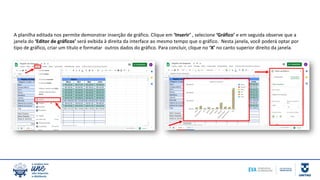 A planilha editada nos permite demonstrar inserção de gráfico. Clique em ‘Inserir’ , selecione ‘Gráfico’ e em seguida observe que a
janela do ‘Editor de gráficos’ será exibida à direita da interface ao mesmo tempo que o gráfico. Nesta janela, você poderá optar por
tipo de gráfico, criar um título e formatar outros dados do gráfico. Para concluir, clique no ‘X’ no canto superior direito da janela.
 
