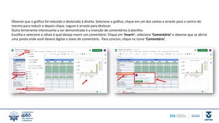 Observe que o gráfico foi reduzido e deslocado à direita. Selecione o gráfico, clique em um dos cantos e arraste para o centro do
mesmo para reduzir e depois clique, segure e arraste para deslocar.
Outra ferramenta interessante a ser demonstrada é a inserção de comentários à planilha.
Escolha e selecione a célula à qual deseja inserir um comentário. Clique em ‘Inserir’, selecione ‘Comentário’ e observe que se abrirá
uma janela onde você deverá digitar o texto do comentário. Para concluir, clique no ícone ‘Comentário’.
 