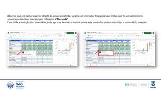 Observe que, no canto superior direito da célula escolhida, surgirá um marcador triangular que indica que há um comentário
anexo àquela célula, no exemplo, referente à ‘Merenda’.
Concluída a inserção do comentário, toda vez que deslizar o mouse sobre este marcador poderá visualizar o comentário inserido.
 