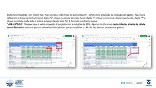 Podemos trabalhar com índice fixo. No exemplo, índice fixo de porcentagem (10%) como proposta de redução de gastos. Na célula
referente à despesa (linha/coluna) digite ‘=’, clique na célula do valor base, digite ‘-’, clique na mesma célula novamente, digite ‘*’ e
clique na célula onde está o índice acrescentando dois ‘$’s à formula, conforme segue
‘=H3-H3*$J$2’. Observe que o valor proposto é lançado com a redução de 10%. Agora é só clicar no canto inferior direito da célula
com a fórmula e arrastar para as demais células abaixo, para completar o cálculo das demais despesas e gastos.
 
