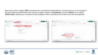 Agora vamos utilizar a página ‘2021’ para demonstrar a ferramenta chamada Macros. Ela funciona como um mini programa
que grava todos os procedimentos que você fizer na página. Clique em ‘Ferramentas’, selecione ‘Macros’ e em seguida
‘Gravar macro’. Observe que uma janela à direita da página se abre, indicando que uma nova macro está sendo gravada.
 