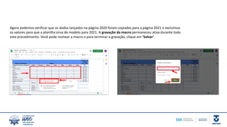 Agora podemos verificar que os dados lançados na página 2020 foram copiadas para a página 2021 e excluímos
os valores para que a planilha sirva de modelo para 2021. A gravação da macro permaneceu ativa durante todo
este procedimento. Você pode nomear a macro e para terminar a gravação, clique em ‘Salvar’.
 