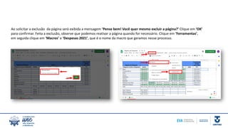 Ao solicitar a exclusão da página será exibida a mensagem ‘Pense bem! Você quer mesmo excluir a página?’ Clique em ‘OK’
para confirmar. Feita a exclusão, observe que podemos reativar a página quando for necessário. Clique em ‘Ferramentas’,
em seguida clique em ‘Macros’ e ‘Despesas 2021’, que é o nome da macro que geramos nesse processo.
 