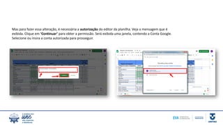 Mas para fazer essa alteração, é necessária a autorização do editor da planilha. Veja a mensagem que é
exibida. Clique em ‘Continuar’ para obter a permissão. Será exibida uma janela, contendo a Conta Google.
Selecione ou insira a conta autorizada para prosseguir.
 