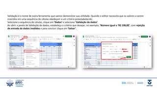 Validação é o nome de outra ferramenta que vamos demonstrar sua utilidade. Quando o editor necessita que os valores a serem
inseridos em uma sequência de células obedeçam a um critério preestabelecido.
Selecione a sequência de células, clique em ‘Dados’ e selecione ‘Validação de dados’.
Ao abrir a janela de Validação de dados, estabeleça o critério que desejar; no exemplo, ‘Número igual a ‘R$ 198,00’, com rejeição
de entrada de dados inválidos e para concluir clique em ‘Salvar’.
 