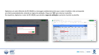 Digitamos um valor diferente de R$ 198,00 e a mensagem exibida demonstra que o valor é inválido e não corresponde
ao critério preestabelecido, violando as regras de validação. Clique em ‘OK’ para retornar à planilha.
Na sequência, digitamos o valor de R$ 198,00, que atende a regra de validação e portanto inserido na planilha.
 