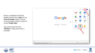 Acesse o navegador de Internet
Google Chrome, faça o login em sua
conta do Google, deslize o mouse
no canto superior direito e clique no
campo ‘Google Apps’.
Faça a busca pelo ícone de
‘Planilhas’ e clique para iniciar a
utilização.
 
