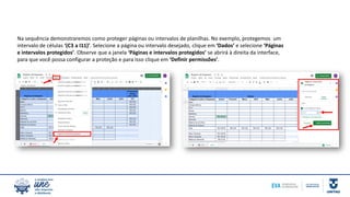 Na sequência demonstraremos como proteger páginas ou intervalos de planilhas. No exemplo, protegemos um
intervalo de células ‘(C3 a I11)’. Selecione a página ou intervalo desejado, clique em ‘Dados’ e selecione ‘Páginas
e intervalos protegidos’. Observe que a janela ‘Páginas e intervalos protegidos’ se abrirá à direita da interface,
para que você possa configurar a proteção e para isso clique em ‘Definir permissões’.
 