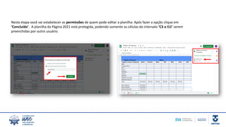 Nesta etapa você vai estabelecer as permissões de quem pode editar a planilha. Após fazer a opção clique em
‘Concluído’. A planilha da Página 2021 está protegida, podendo somente as células do intervalo ‘C3 a I11’ serem
preenchidas por outro usuário.
 