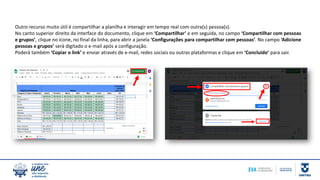 Outro recurso muito útil é compartilhar a planilha e interagir em tempo real com outra(s) pessoa(s).
No canto superior direito da interface do documento, clique em ‘Compartilhar’ e em seguida, no campo ‘Compartilhar com pessoas
e grupos’, clique no ícone, no final da linha, para abrir a janela ‘Configurações para compartilhar com pessoas’. No campo ‘Adicione
pessoas e grupos’ será digitado o e-mail após a configuração.
Poderá também ‘Copiar o link’ e enviar através de e-mail, redes sociais ou outras plataformas e clique em ‘Concluído’ para sair.
 