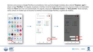 Veremos como acessar o Google Planilhas no smartphone. Com sua Conta Google instalada, abra a tela de ‘Pesquisar apps’ e
clique no logo ‘Planilhas’. Em seguida, visualizará a interface inicial do Google Planilhas com seus arquivos criados e armazenados.
Clique em ‘Novo’ para criar uma apresentação. Em seguida, clique para ‘Selecionar modelo’ ou ‘Nova planilha’. Neste exemplo,
vamos utilizar um modelo que se encontra na interface inicial do Google Planilhas, na galeria de modelos.
Novo
 