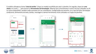 O modelo utilizado se chama ‘Lista de tarefas’. Clique no modelo escolhido para abrir a planilha. Em seguida, clique em uma
célula e no ícone para acessar as ferramentas de formatação. Observe que as ferramentas e outros recursos utilizados no PC
ou outros dispositivos, também estão acessíveis em seu smartphone. Configurações de tamanho, cor e tipo de fonte, formatação
condicional, alinhamento de texto, bordas, mesclagem e demais ferramentas muito utilizadas na criação de planilhas.
 