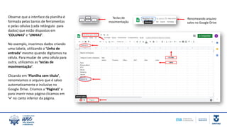 Observe que a interface da planilha é
formada pelas barras de ferramentas
e pelas células (cada retângulo para
dados) que estão dispostos em
‘COLUNAS’ e ‘LINHAS’.
No exemplo, inserimos dados criando
uma tabela, utilizando a ‘Linha de
entrada’ mesmo quando digitamos na
célula. Para mudar de uma célula para
outra, utilizamos as ‘teclas de
movimentação’.
Clicando em ‘Planilha sem título’,
renomeamos o arquivo que é salvo
automaticamente e inclusive no
Google Drive. Criamos a ‘Página1’ e
para inserir nova página clicamos em
‘+’ no canto inferior da página.
Teclas de
movimentação
Renomeando arquivo
salvo no Google Drive
 