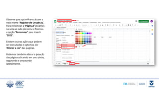 Observe que a planilha está com o
novo nome ‘Registro de Despesas’.
Para renomear a ‘Página2’ clicamos
na seta ao lado do nome e fizemos
a opção ‘Renomear’ para inserir
‘2021’.
Existem outras ações que podem
ser executadas e optamos por
‘Alterar a cor’ das páginas.
Podemos também alterar a posição
das páginas clicando em uma delas,
segurando e arrastando
lateralmente.
 