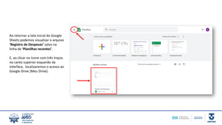 Ao retornar a tela inicial do Google
Sheets podemos visualizar o arquivo
‘Registro de Despesas’ salvo na
linha de ‘Planilhas recentes’.
E, ao clicar no ícone com três traços
no canto superior esquerdo da
interface, localizaremos o acesso ao
Google Drive (Meu Drive).
 