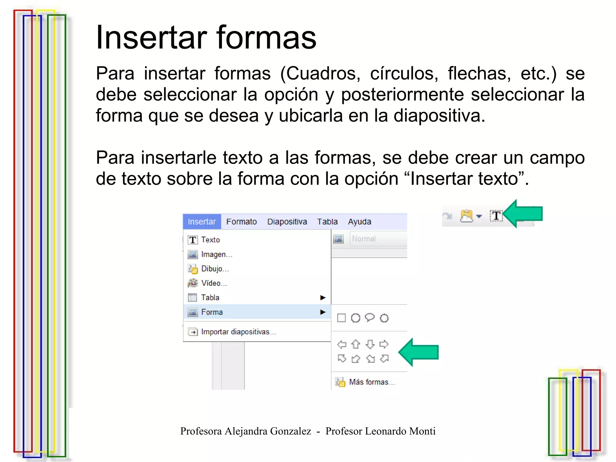   Insertar formas Para insertar formas (Cuadros, círculos, flechas, etc.) se debe seleccionar la opción y posteriormente seleccionar la forma que se desea y ubicarla en la diapositiva. Para insertarle texto a las formas, se debe crear un campo de texto sobre la forma con la opción “Insertar texto”. Profesora Alejandra Gonzalez  -  Profesor Leonardo Monti 