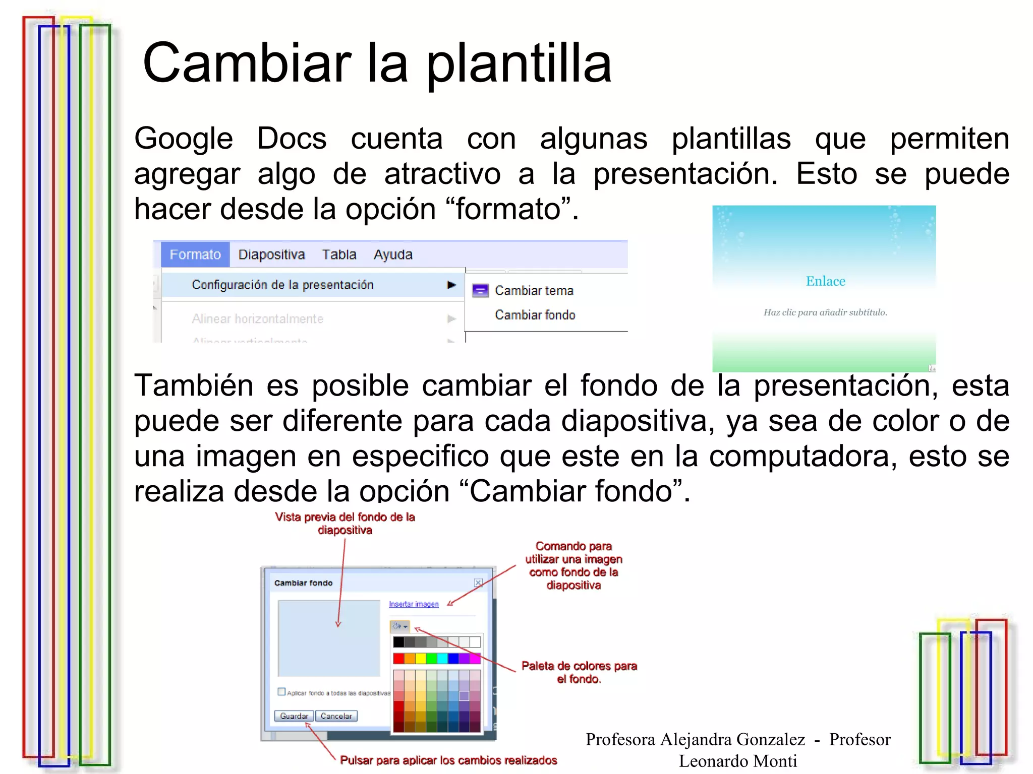 Cambiar la plantilla Google Docs cuenta con algunas plantillas que permiten agregar algo de atractivo a la presentación. Esto se puede hacer desde la opción “formato”. También es posible cambiar el fondo de la presentación, esta puede ser diferente para cada diapositiva, ya sea de color o de una imagen en especifico que este en la computadora, esto se realiza desde la opción “Cambiar fondo”. Profesora Alejandra Gonzalez  -  Profesor Leonardo Monti 