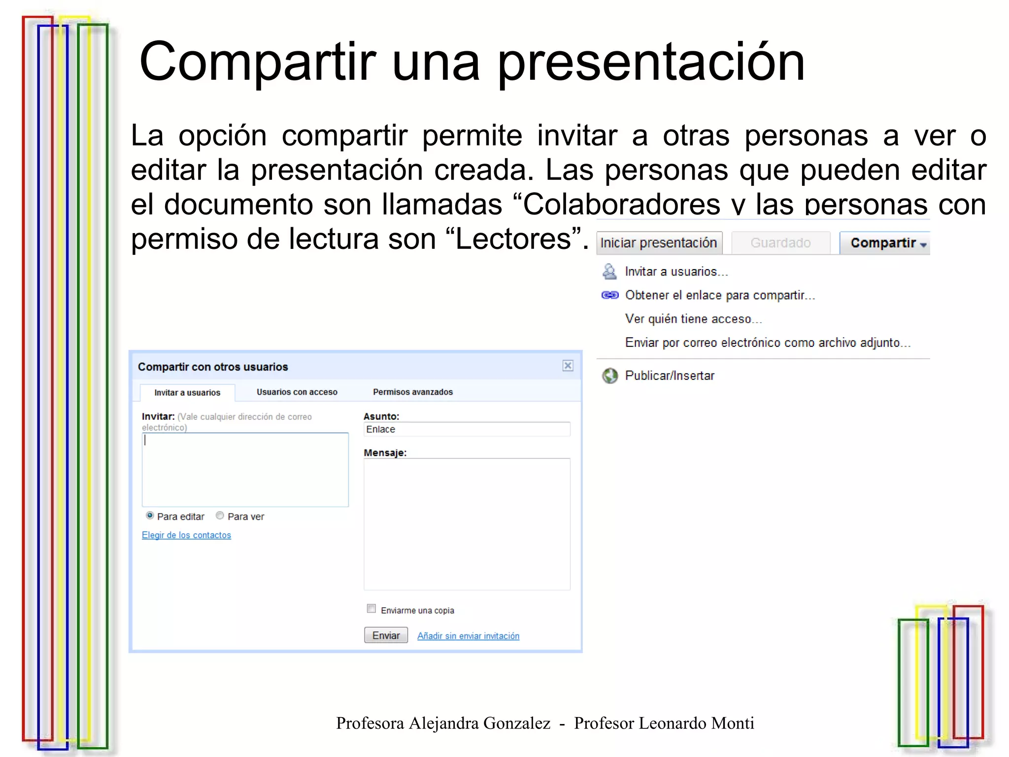Compartir una presentación La opción compartir permite invitar a otras personas a ver o editar la presentación creada. Las personas que pueden editar el documento son llamadas “Colaboradores y las personas con permiso de lectura son “Lectores”. Profesora Alejandra Gonzalez  -  Profesor Leonardo Monti 