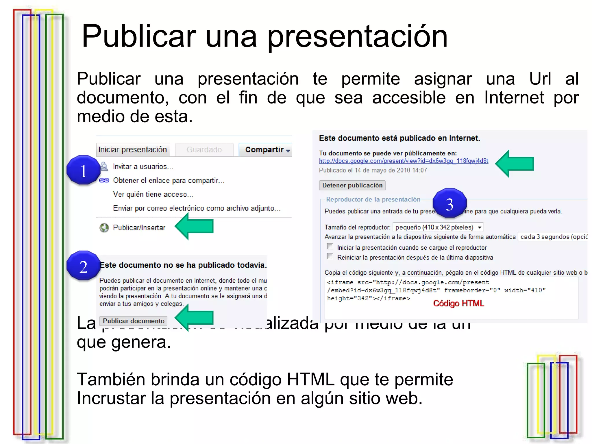Publicar una presentación Publicar una presentación te permite asignar una Url al documento, con el fin de que sea accesible en Internet por medio de esta. La presentación es visualizada por medio de la url  que genera. También brinda un código HTML que te permite  Incrustar la presentación en algún sitio web.  1 2 3 