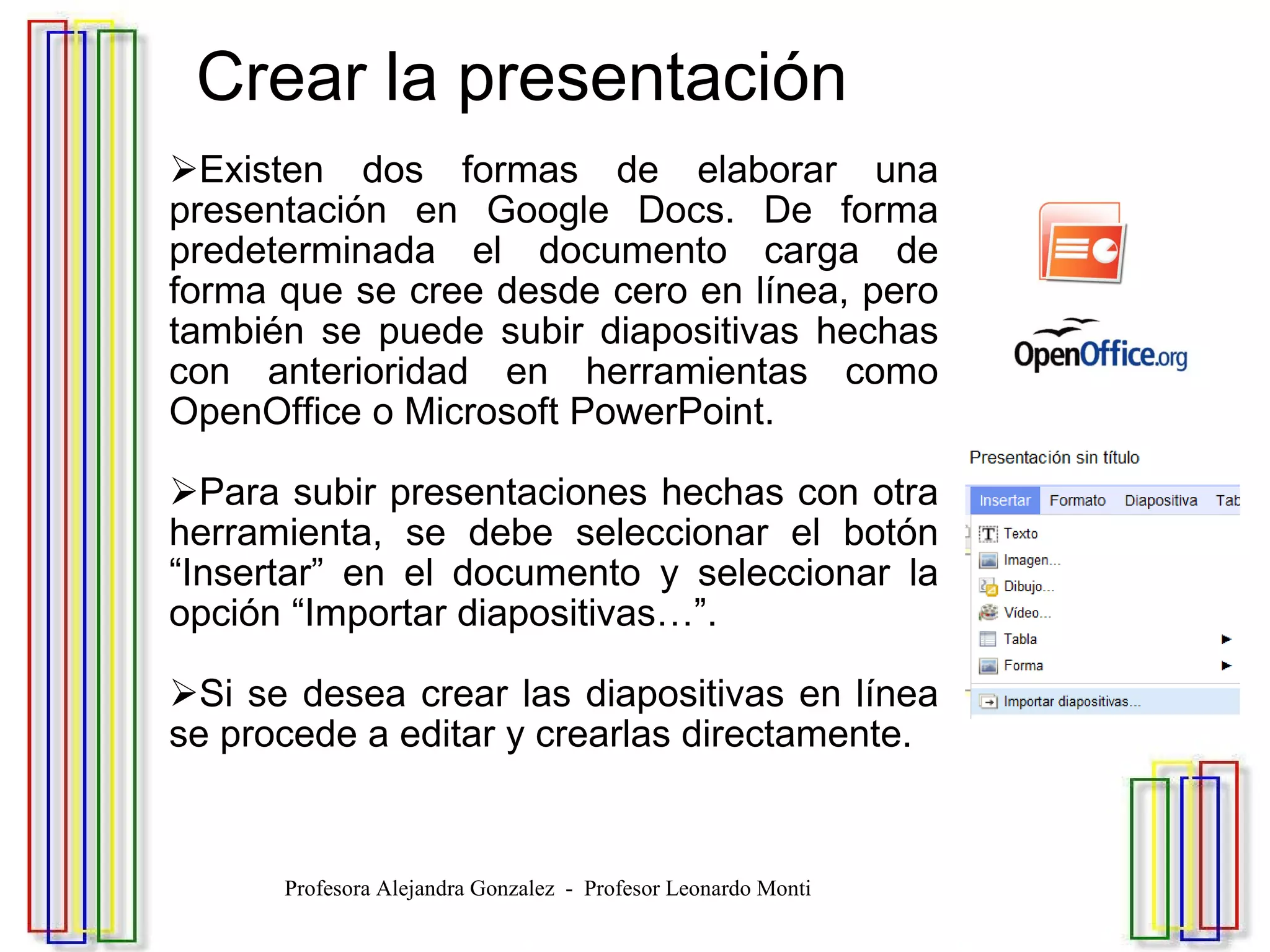  Crear la presentación Existen dos formas de elaborar una presentación en Google Docs. De forma predeterminada el documento carga de forma que se cree desde cero en línea, pero también se puede subir diapositivas hechas con anterioridad en herramientas como OpenOffice o Microsoft PowerPoint. Para subir presentaciones hechas con otra herramienta, se debe seleccionar el botón “Insertar” en el documento y seleccionar la opción “Importar diapositivas…”. Si se desea crear las diapositivas en línea se procede a editar y crearlas directamente. Profesora Alejandra Gonzalez  -  Profesor Leonardo Monti 