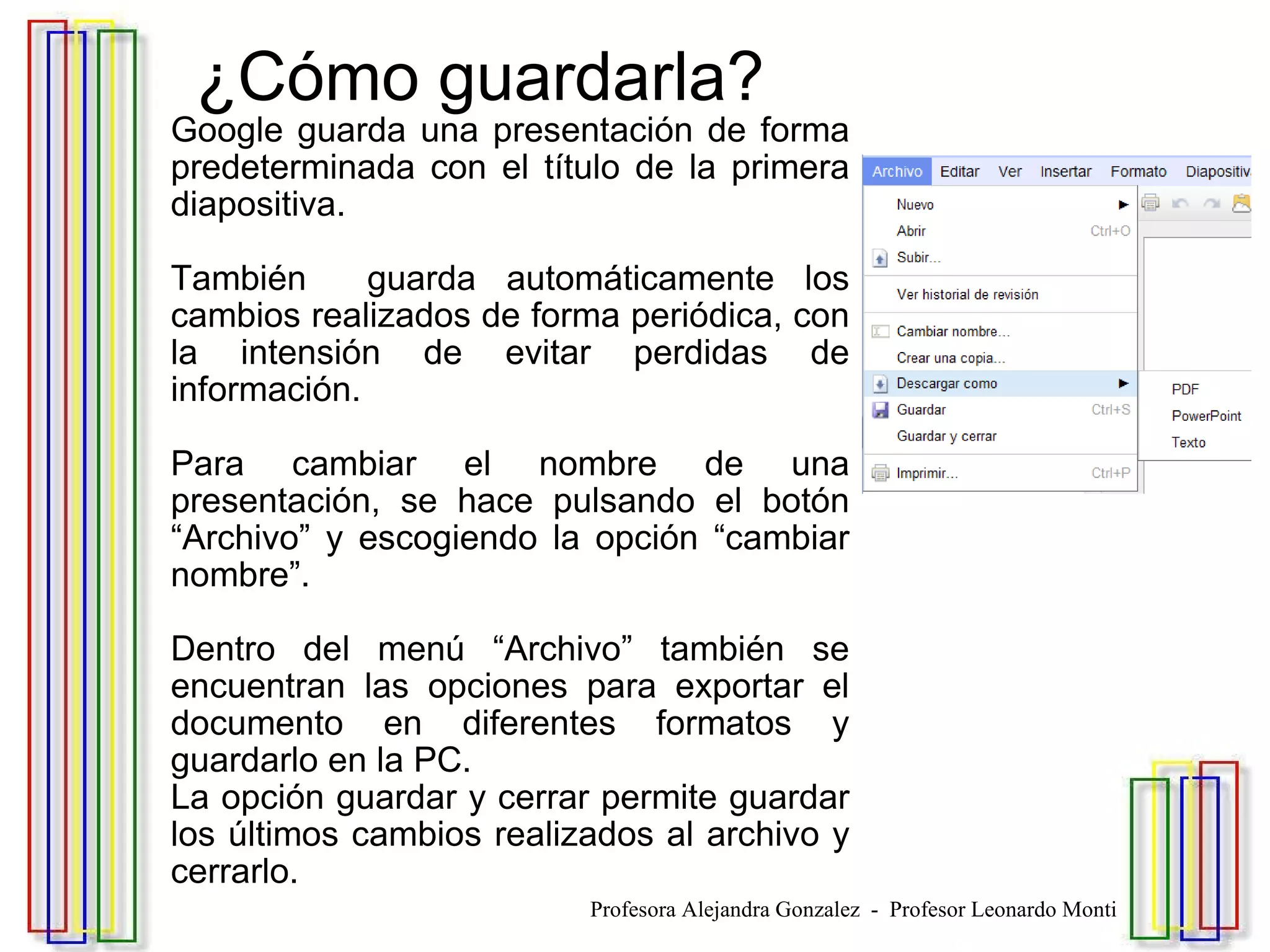   ¿Cómo guardarla? Google guarda una presentación de forma predeterminada con el título de la primera diapositiva.  También  guarda automáticamente los cambios realizados de forma periódica, con la intensión de evitar perdidas de información. Para cambiar el nombre de una presentación, se hace pulsando el botón “Archivo” y escogiendo la opción “cambiar nombre”. Dentro del menú “Archivo” también se encuentran las opciones para exportar el documento en diferentes formatos y guardarlo en la PC. La opción guardar y cerrar permite guardar los últimos cambios realizados al archivo y cerrarlo. Profesora Alejandra Gonzalez  -  Profesor Leonardo Monti 