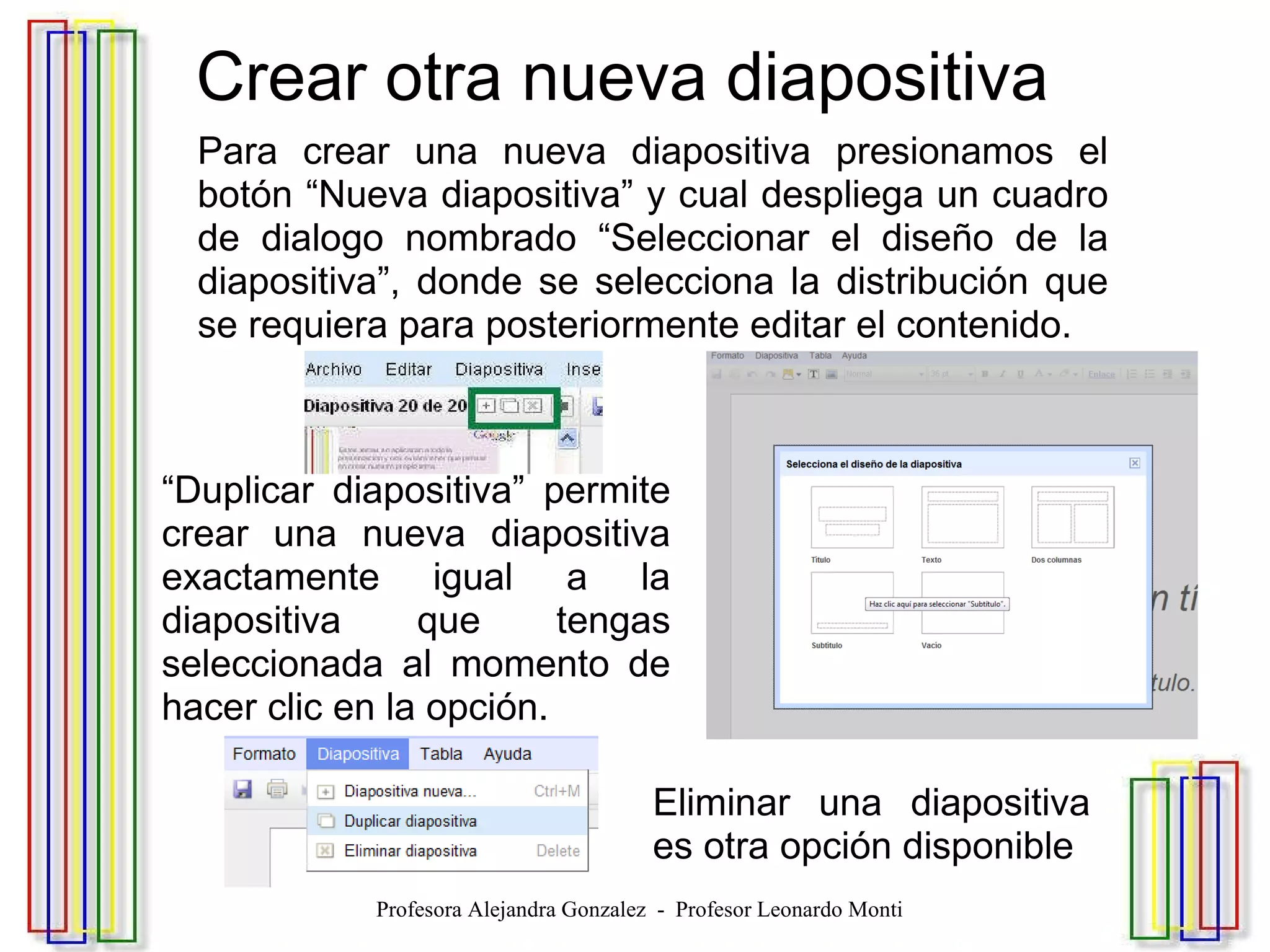   Crear otra nueva diapositiva Para crear una nueva diapositiva presionamos el botón “Nueva diapositiva” y cual despliega un cuadro de dialogo nombrado “Seleccionar el diseño de la diapositiva”, donde se selecciona la distribución que se requiera para posteriormente editar el contenido. “ Duplicar diapositiva” permite crear una nueva diapositiva exactamente igual a la diapositiva que tengas seleccionada al momento de hacer clic en la opción. Eliminar una diapositiva es otra opción disponible Profesora Alejandra Gonzalez  -  Profesor Leonardo Monti 