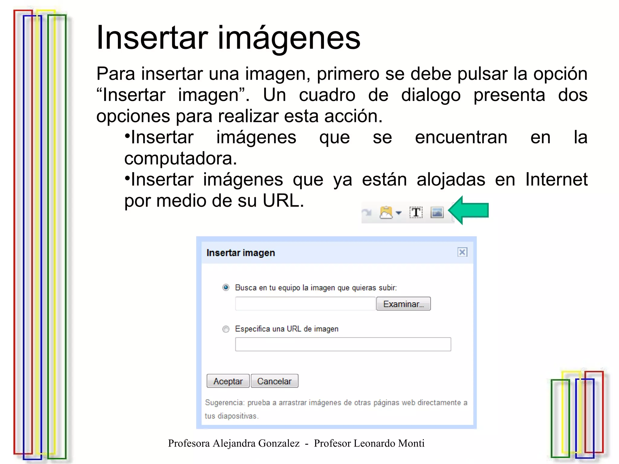   Insertar imágenes Para insertar una imagen, primero se debe pulsar la opción “Insertar imagen”. Un cuadro de dialogo presenta dos opciones para realizar esta acción.  Insertar imágenes que se encuentran en la computadora. Insertar imágenes que ya están alojadas en Internet por medio de su URL. Profesora Alejandra Gonzalez  -  Profesor Leonardo Monti 