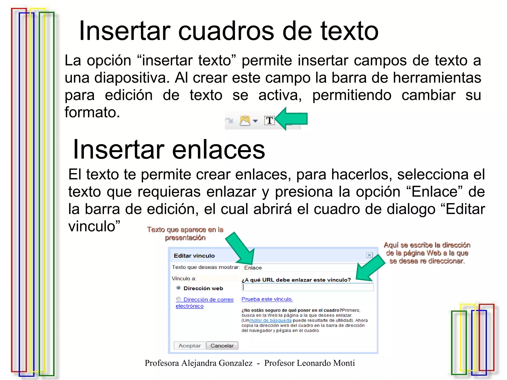   Insertar cuadros de texto La opción “insertar texto” permite insertar campos de texto a una diapositiva. Al crear este campo la barra de herramientas para edición de texto se activa, permitiendo cambiar su formato.   Insertar enlaces El texto te permite crear enlaces, para hacerlos, selecciona el texto que requieras enlazar y presiona la opción “Enlace” de la barra de edición, el cual abrirá el cuadro de dialogo “Editar vinculo” Profesora Alejandra Gonzalez  -  Profesor Leonardo Monti 
