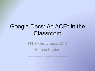 Google Docs: An ACE* in the
        Classroom
      ITBE Conference 2012
         Marcia Luptak
      *Active learning, Collaboration, and Engagement
 