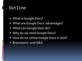 Outline

 What is Google Docs?
 What are Google Docs’ advantages?
 What can Google Docs do?
 Why do we need Google Docs?
 How do we utilize Google Docs in Unit?
 Brainstorm and Q&A
 